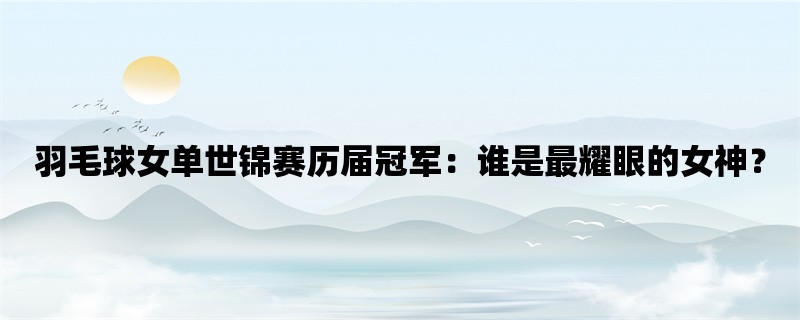 羽毛球女单世锦赛历届冠军：谁是最耀眼的女神？