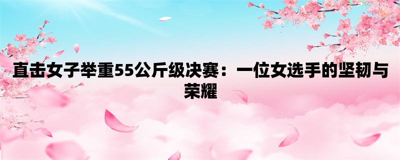 直击女子举重55公斤级决赛：一位女选手的坚韧与荣耀