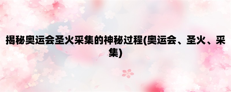 揭秘奥运会圣火采集的神秘过程(奥运会、圣火、采集)