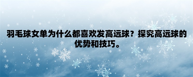 羽毛球女单为什么都喜欢发高远球？探究高远球的优势和技巧。