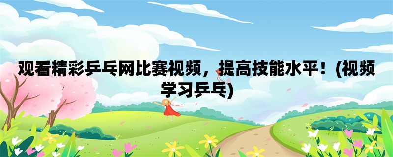 观看精彩乒乓网比赛视频，提高技能水平！(视频学习乒乓)