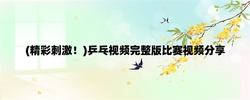 (精彩刺激！)乒乓视频完整版比赛视频分享