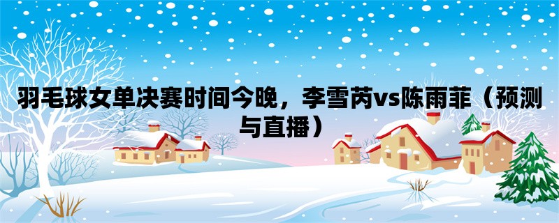 羽毛球女单决赛时间今晚，李雪芮vs陈雨菲（预测与直播）