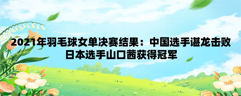 2021年羽毛球女单决赛结果：中国选手谌龙击败日本选手山口茜获得冠军