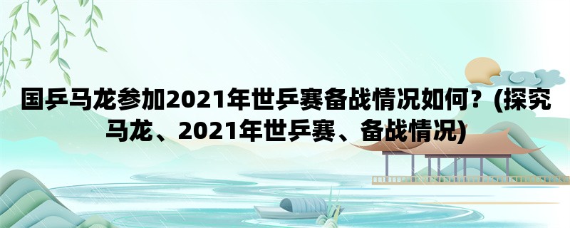 国乒马龙参加2021年世乒赛备战情况如何？(探究马龙、2021年世乒赛、备战情况)