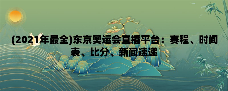 (2021年最全)东京奥运会直播平台：赛程、时间表、比分、新闻速递