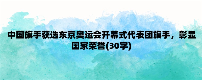 中国旗手获选东京奥运会开幕式代表团旗手，彰显国家荣誉