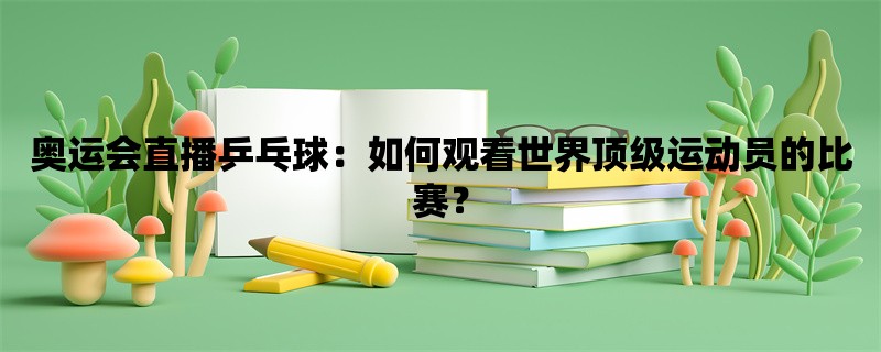 奥运会直播乒乓球：如何观看世界顶级运动员的比赛？