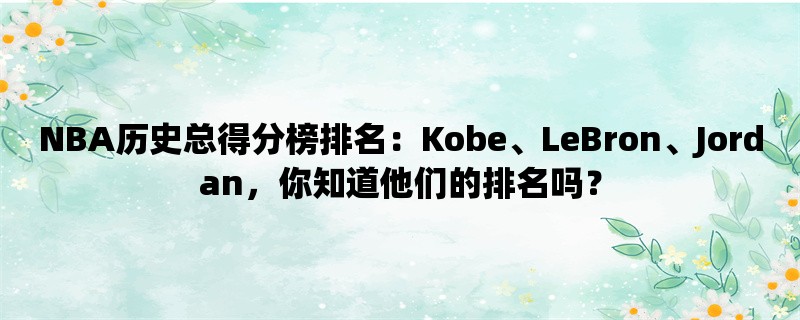 NBA历史总得分榜排名：Kobe、LeBron、Jordan，你知道他们的排名吗？