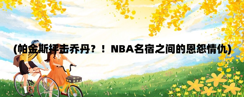 (帕金斯抨击乔丹？！NBA名宿之间的恩怨情仇)