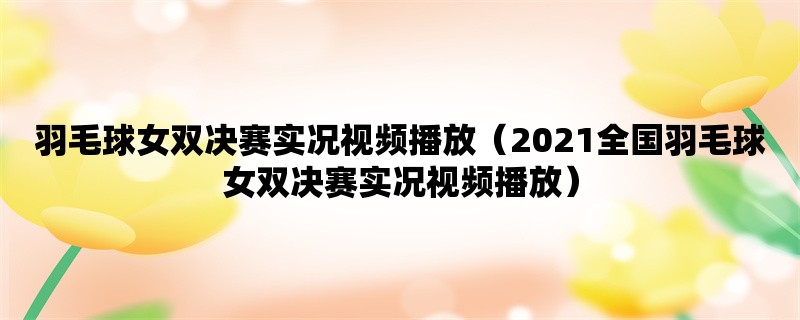 羽毛球女双决赛实况视频播放（2021全国羽毛球女双决赛实况视频播放）