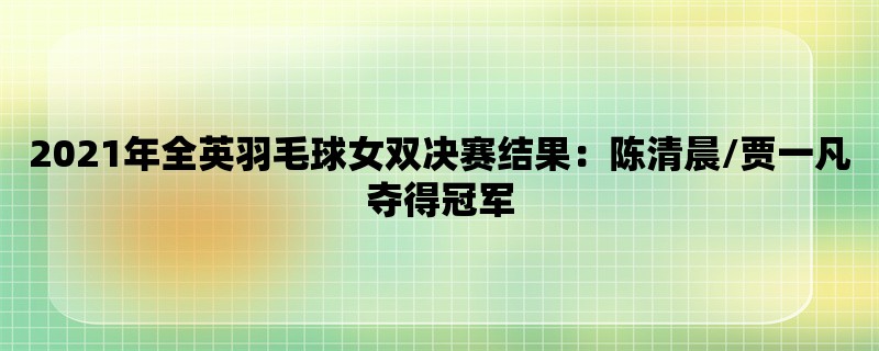 2021年全英羽毛球女双决赛结果：陈清晨/贾一凡夺得冠军