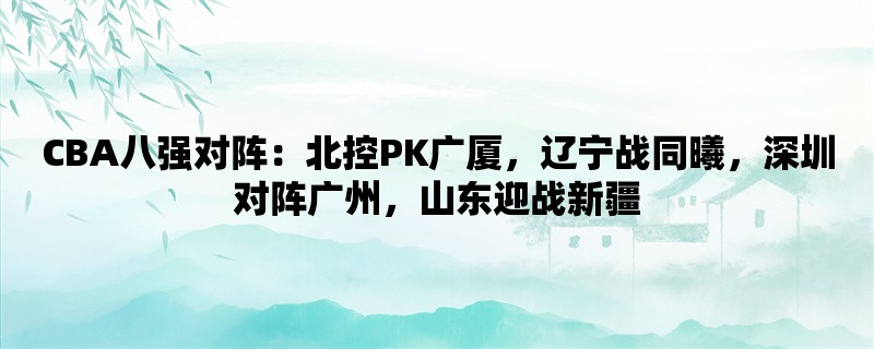 CBA八强对阵：北控PK广厦