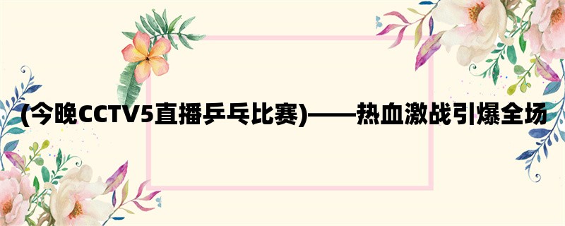 (今晚CCTV5直播乒乓比赛)，热血激战引爆全场