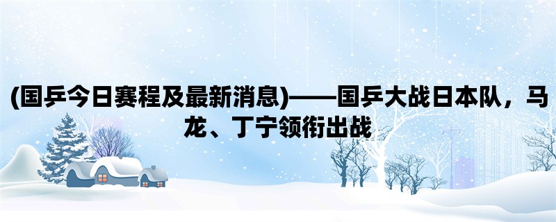 (国乒今日赛程及最新消息)，国乒大战日本队，马龙、丁宁领衔出战