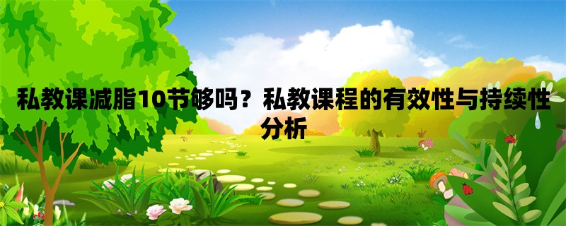 私教课减脂10节够吗？私教课程的有效性与持续性分析