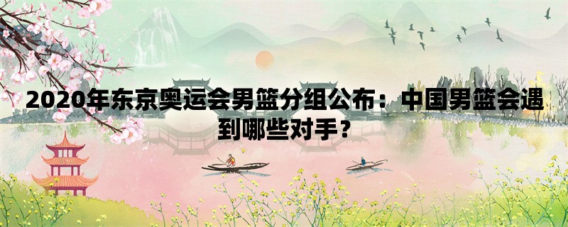 2020年东京奥运会男篮分组公布：中国男篮会遇到哪些对手？