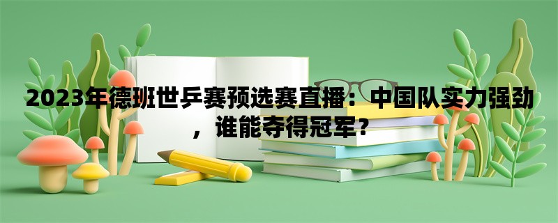 2023年德班世乒赛预选赛直播：中国队实力强劲，谁能夺得冠军？