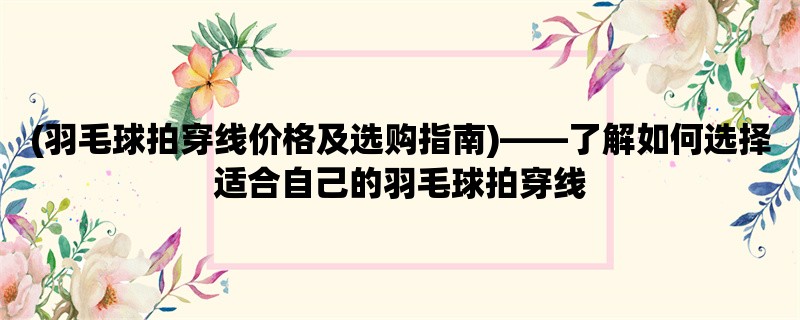 (羽毛球拍穿线价格及选购指南)，了解如何选择适合自己的羽毛球拍穿线