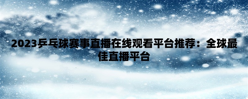 2023乒乓球赛事直播在线观看平台推荐：全球最佳直播平台