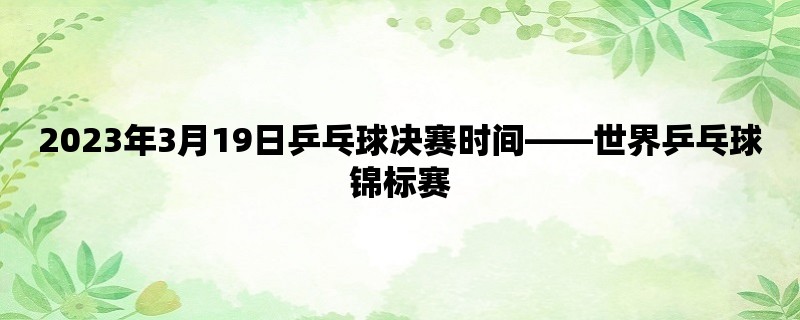 2023年3月19日乒乓球决赛时间，世界乒乓球锦标赛