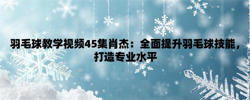 羽毛球教学视频45集肖杰：全面提升羽毛球技能，打造专业水平