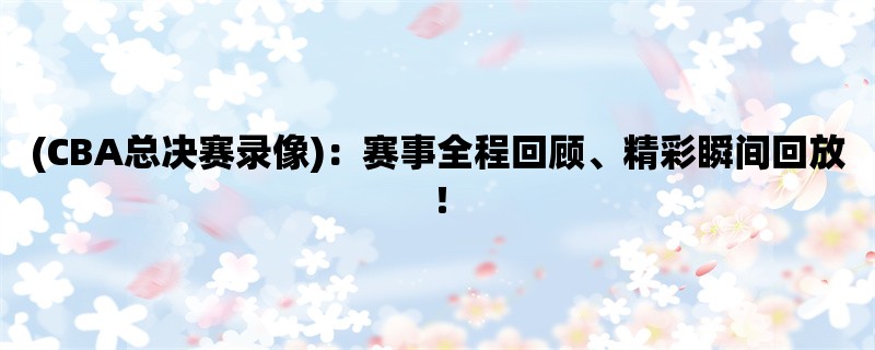 (CBA总决赛录像)：赛事全程回顾、精彩瞬间回放！