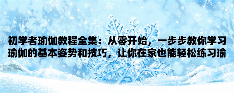 初学者瑜伽教程全集：从零开始，一步步教你学习瑜伽的基本姿势和技巧，让你在家也能轻松练习瑜伽！