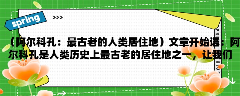 （阿尔科孔：最古老的人类居住地）阿尔科孔是人类历史上最古老的居住地之一，让我们一起来了解它的历史和文化。