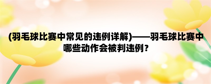 (羽毛球比赛中常见的违例详解)，羽毛球比赛中哪些动作会被判违例？