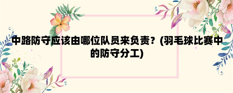 中路防守应该由哪位队员来负责？(羽毛球比赛中的防守分工)