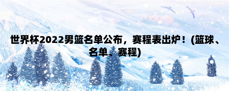 世界杯2022男篮名单公布，赛程表出炉！(篮球、名单、赛程)