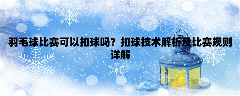 羽毛球比赛可以扣球吗？扣球技术解析及比赛规则详解