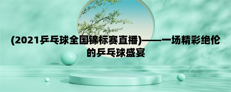 (2021乒乓球全国锦标赛直播)，一场精彩绝伦的乒乓球盛宴