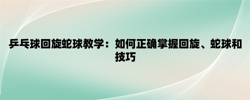 乒乓球回旋蛇球教学：如何正确掌握回旋、蛇球和技巧