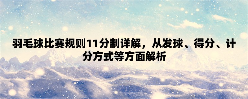 羽毛球比赛规则11分制详解，从发球、得分、计分方式等方面解析