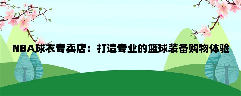 NBA球衣专卖店：打造专业的篮球装备购物体验