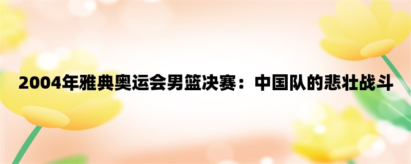 2004年雅典奥运会男篮决赛：中国队的悲壮战斗