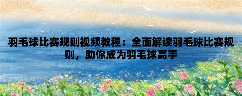 羽毛球比赛规则视频教程：全面解读羽毛球比赛规则，助你成为羽毛球高手