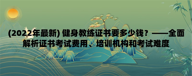 (2022年最新) 健身教练证书要多少钱，全面解析证书考试费用、培训机构和考试难度