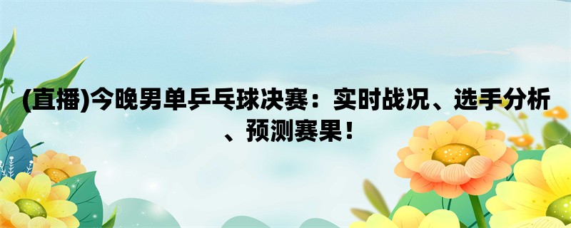 (直播)今晚男单乒乓球决赛：实时战况、选手分析、预测赛果！