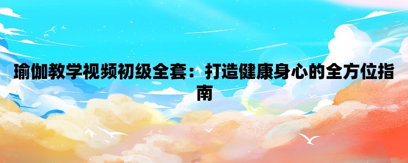 瑜伽教学视频初级全套：打造健康身心的全方位指南