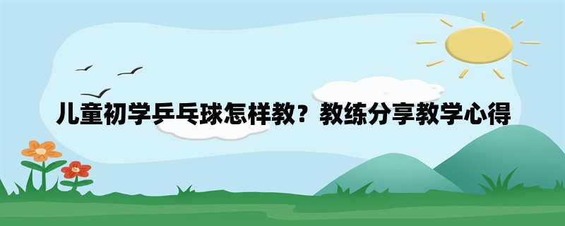 儿童初学乒乓球怎样教？教练分享教学心得