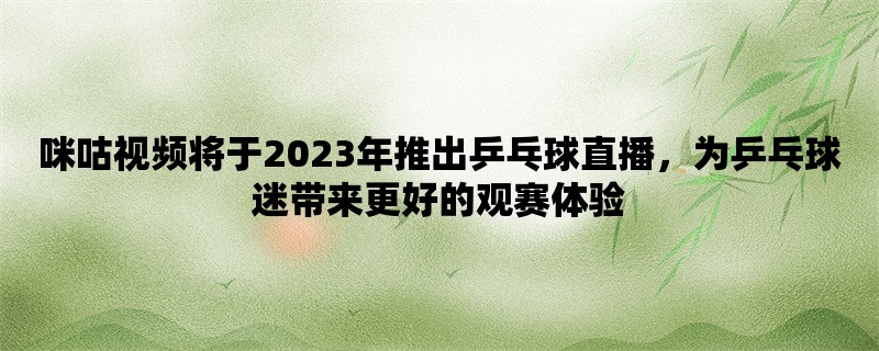 咪咕视频将于2023年推出乒乓球直播，为乒乓球迷带来更好的观赛体验