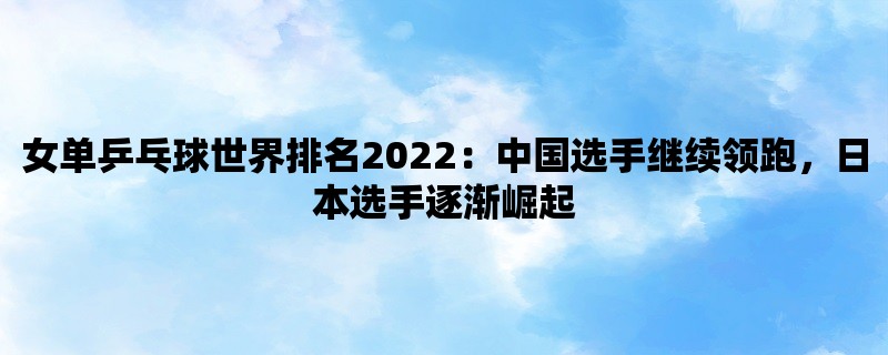 女单乒乓球世界排名2022：中国选手继续领跑，日本选手逐渐崛起