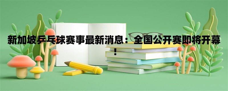 新加坡乒乓球赛事最新消息：全国公开赛即将开幕！