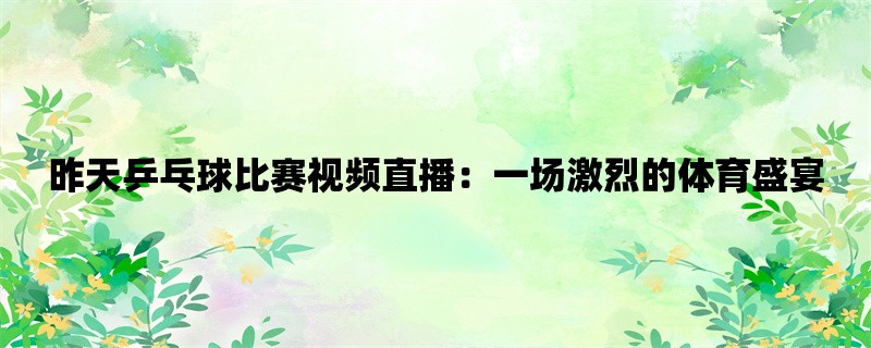 昨天乒乓球比赛视频直播：一场激烈的体育盛宴