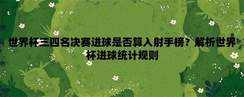 世界杯三四名决赛进球是否算入射手榜？解析世界杯进球统计规则