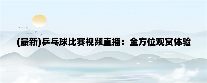 (最新)乒乓球比赛视频直播：全方位观赏体验