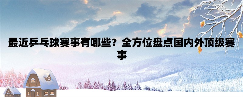 最近乒乓球赛事有哪些？全方位盘点国内外顶级赛事